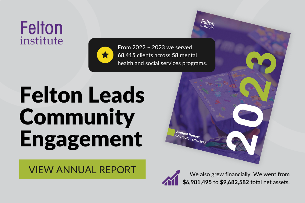 2023 Annual Report. Felton Leads Community Engagement. From 2022 – 2023 we served 68,415 clients across 58 mental health and social services programs. We also grew financially. We went from $6,981,495 to $9,682,582 total net assets.